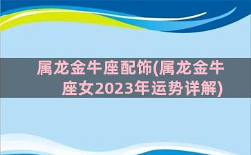 属龙金牛座配饰(属龙金牛座女2023年运势详解)