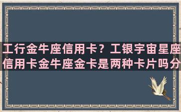 工行金牛座信用卡？工银宇宙星座信用卡金牛座金卡是两种卡片吗分别长什么样子