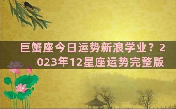 巨蟹座今日运势新浪学业？2023年12星座运势完整版