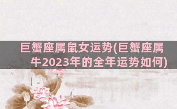 巨蟹座属鼠女运势(巨蟹座属牛2023年的全年运势如何)