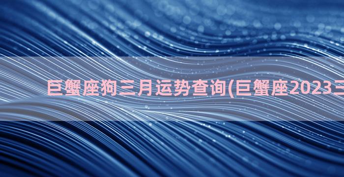 巨蟹座狗三月运势查询(巨蟹座2023三月运势)