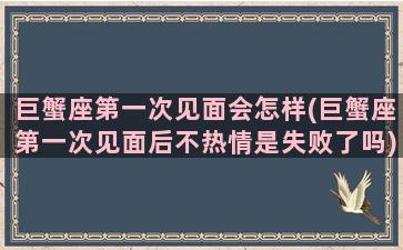 巨蟹座第一次见面会怎样(巨蟹座第一次见面后不热情是失败了吗)