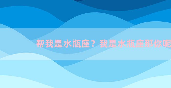 帮我是水瓶座？我是水瓶座那你呢