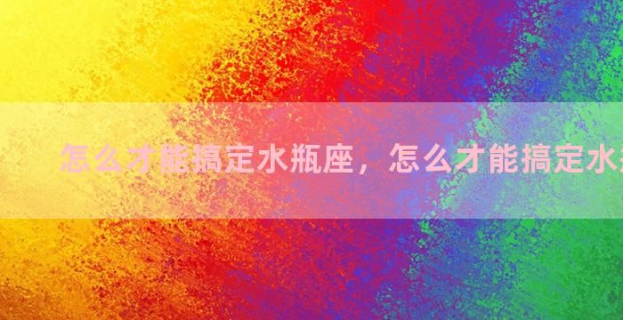 怎么才能搞定水瓶座，怎么才能搞定水瓶座女生