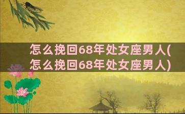 怎么挽回68年处女座男人(怎么挽回68年处女座男人)