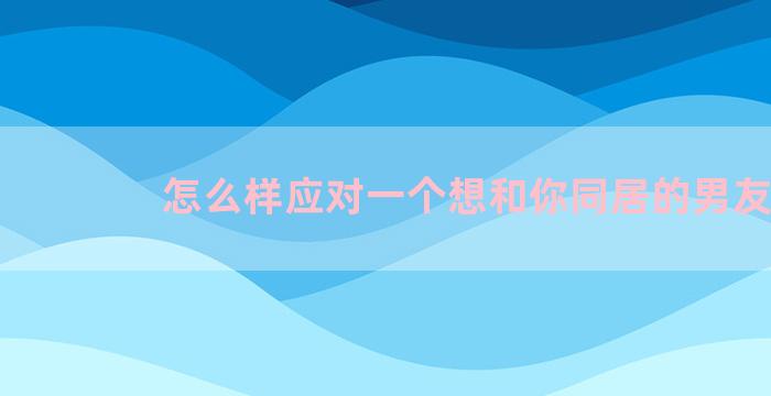 怎么样应对一个想和你同居的男友