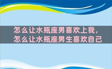 怎么让水瓶座男喜欢上我，怎么让水瓶座男生喜欢自己