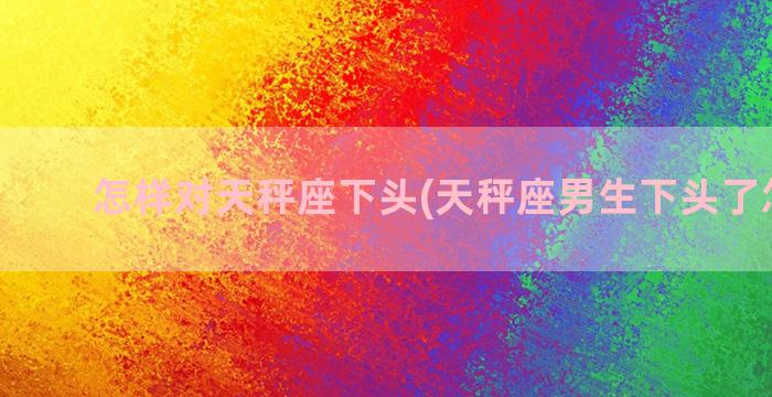 怎样对天秤座下头(天秤座男生下头了怎么办)