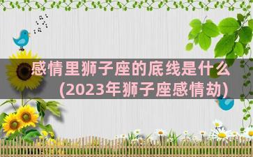 感情里狮子座的底线是什么(2023年狮子座感情劫)