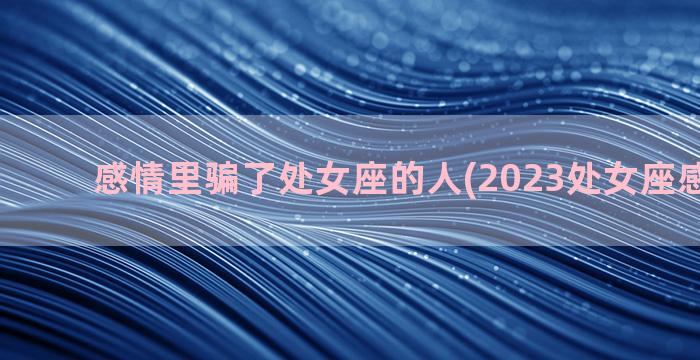 感情里骗了处女座的人(2023处女座感情运势)