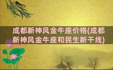 成都新神风金牛座价格(成都新神风金牛座和民生新干线)