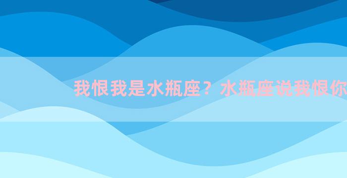 我恨我是水瓶座？水瓶座说我恨你