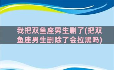 我把双鱼座男生删了(把双鱼座男生删除了会拉黑吗)