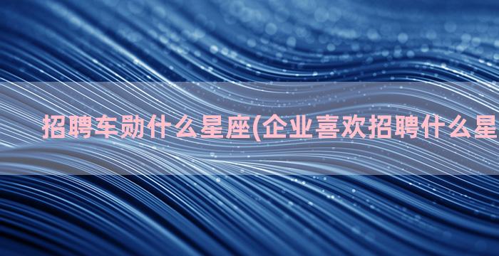 招聘车勋什么星座(企业喜欢招聘什么星座的员工)