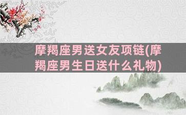 摩羯座男送女友项链(摩羯座男生日送什么礼物)