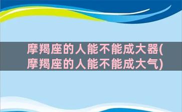 摩羯座的人能不能成大器(摩羯座的人能不能成大气)