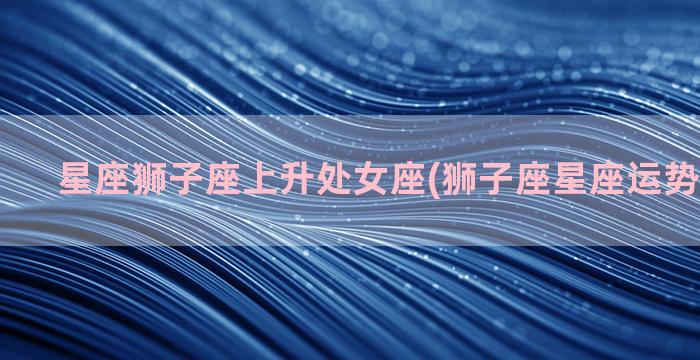 星座狮子座上升处女座(狮子座星座运势查询每日)