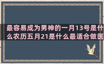 最容易成为男神的一月13号是什么农历五月21是什么最适合做医生的农历七月五号什么七月14号是什么阴历10月7日是什么七月20号是什么12月六号是什么阳历8月份是