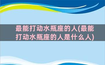 最能打动水瓶座的人(最能打动水瓶座的人是什么人)