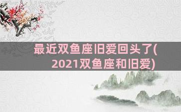 最近双鱼座旧爱回头了(2021双鱼座和旧爱)