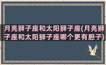 月亮狮子座和太阳狮子座(月亮狮子座和太阳狮子座哪个更有胆子)