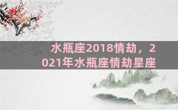 水瓶座2018情劫，2021年水瓶座情劫星座