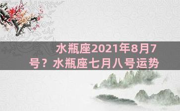 水瓶座2021年8月7号？水瓶座七月八号运势