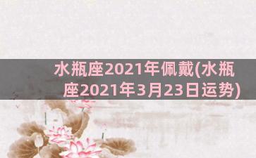 水瓶座2021年佩戴(水瓶座2021年3月23日运势)