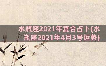 水瓶座2021年复合占卜(水瓶座2021年4月3号运势)