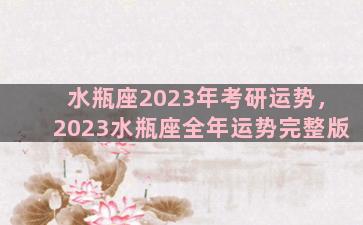 水瓶座2023年考研运势，2023水瓶座全年运势完整版