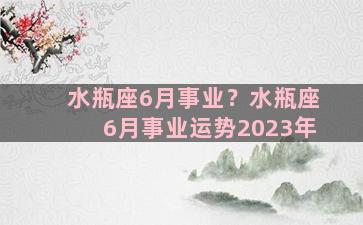 水瓶座6月事业？水瓶座6月事业运势2023年