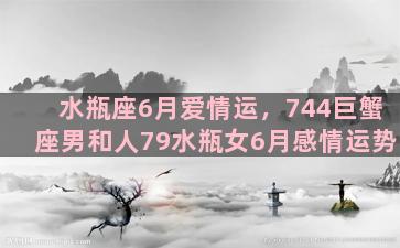 水瓶座6月爱情运，744巨蟹座男和人79水瓶女6月感情运势