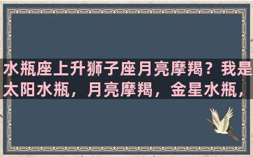 水瓶座上升狮子座月亮摩羯？我是太阳水瓶，月亮摩羯，金星水瓶，水星双鱼，上升在狮子，是怎样性格