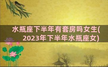 水瓶座下半年有套房吗女生(2023年下半年水瓶座女)