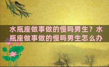 水瓶座做事做的慢吗男生？水瓶座做事做的慢吗男生怎么办