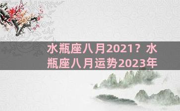 水瓶座八月2021？水瓶座八月运势2023年