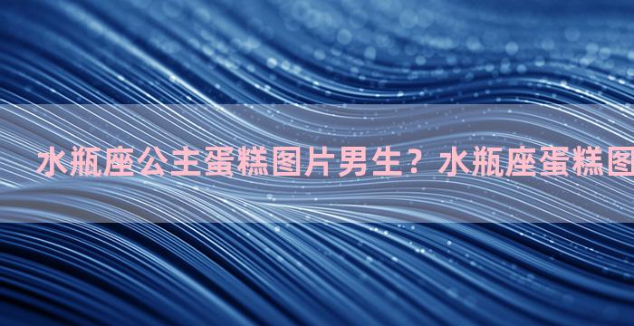 水瓶座公主蛋糕图片男生？水瓶座蛋糕图片唯美大全