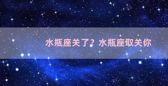 水瓶座关了？水瓶座取关你