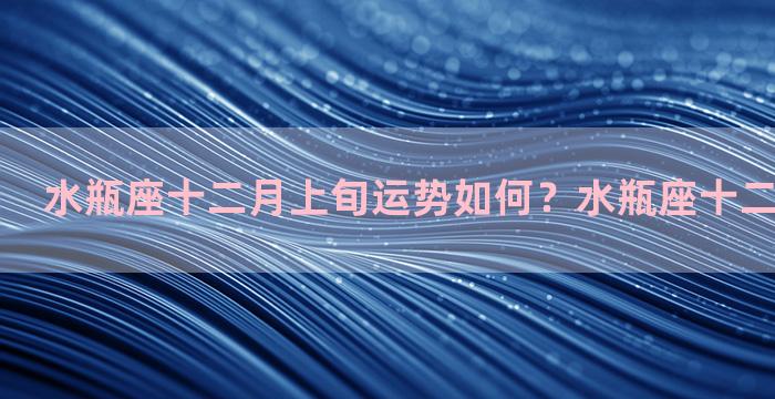 水瓶座十二月上旬运势如何？水瓶座十二月份的运势