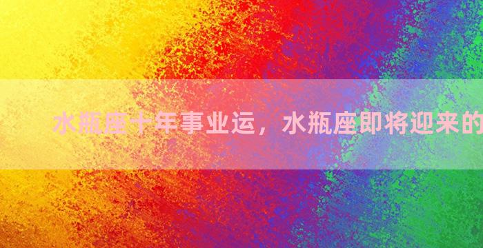 水瓶座十年事业运，水瓶座即将迎来的4大变化