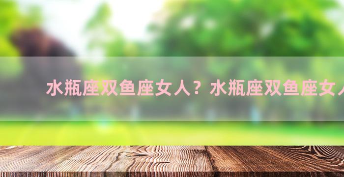 水瓶座双鱼座女人？水瓶座双鱼座女人性格