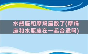 水瓶座和摩羯座散了(摩羯座和水瓶座在一起合适吗)