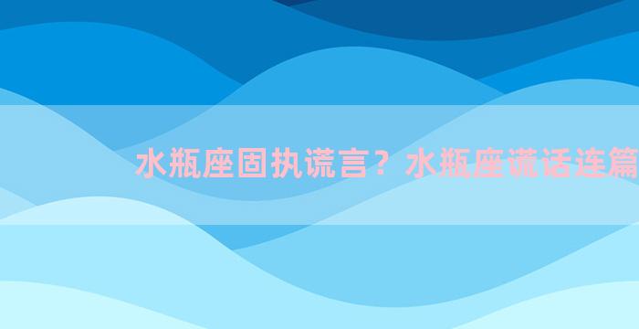 水瓶座固执谎言？水瓶座谎话连篇