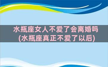 水瓶座女人不爱了会离婚吗(水瓶座真正不爱了以后)