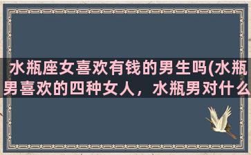 水瓶座女喜欢有钱的男生吗(水瓶男喜欢的四种女人，水瓶男对什么样的女人情有独钟)