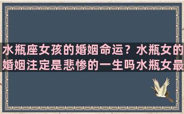 水瓶座女孩的婚姻命运？水瓶女的婚姻注定是悲惨的一生吗水瓶女最可能嫁给什么星座