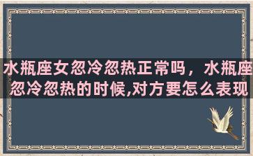 水瓶座女忽冷忽热正常吗，水瓶座忽冷忽热的时候,对方要怎么表现