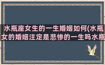 水瓶座女生的一生婚姻如何(水瓶女的婚姻注定是悲惨的一生吗水瓶女最可能嫁给什么星座)