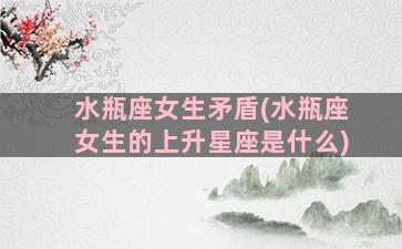 水瓶座女生矛盾(水瓶座女生的上升星座是什么)