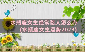 水瓶座女生经常怼人怎么办(水瓶座女生运势2023)